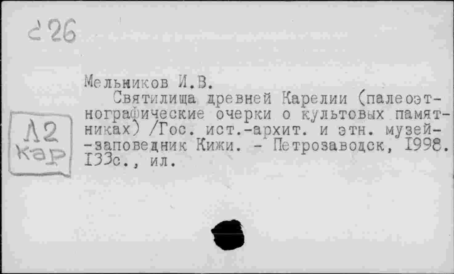 ﻿і 26
Мельников И.В.
Святилища древней Карелии (палеоэт-нографические очерки о культовых памятниках; /Гос. ист.-архит. и этн. музей--заповедник Кижи. Петрозаводск, 199g. 133с., ил.